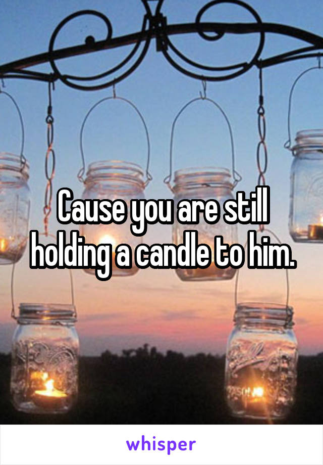 Cause you are still holding a candle to him.