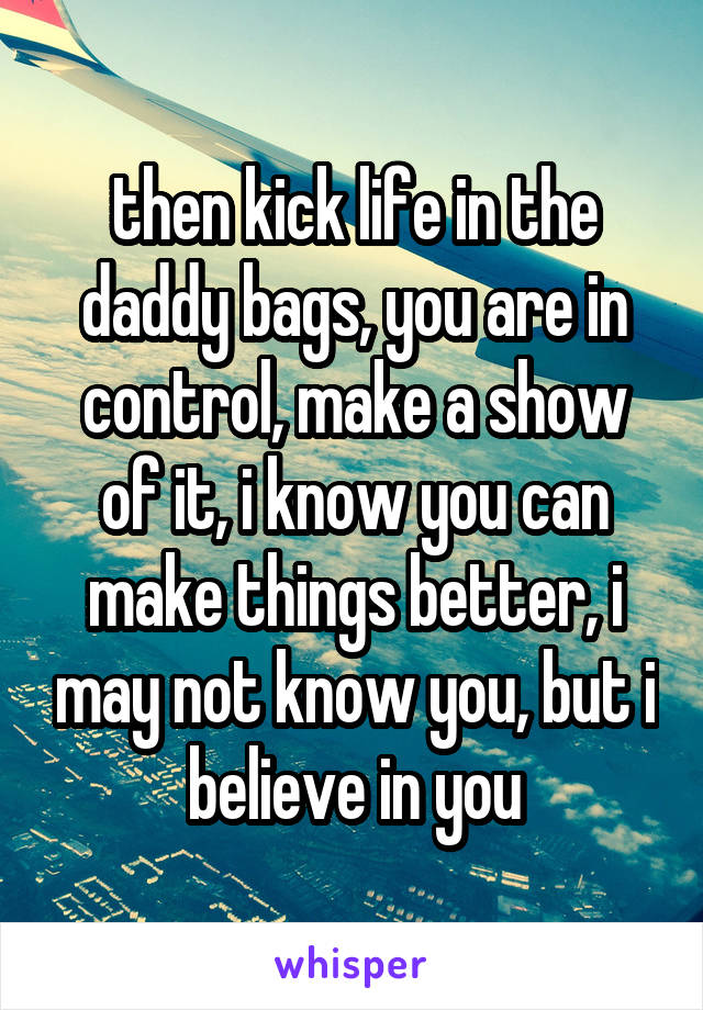 then kick life in the daddy bags, you are in control, make a show of it, i know you can make things better, i may not know you, but i believe in you