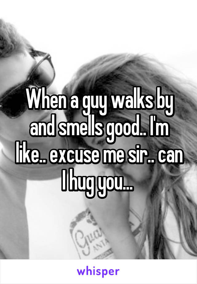 When a guy walks by and smells good.. I'm like.. excuse me sir.. can I hug you... 