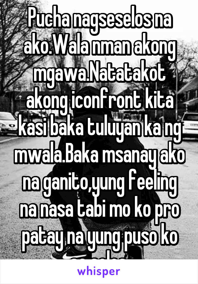 Pucha nagseselos na ako.Wala nman akong mgawa.Natatakot akong iconfront kita kasi baka tuluyan ka ng mwala.Baka msanay ako na ganito,yung feeling na nasa tabi mo ko pro patay na yung puso ko sa selos.