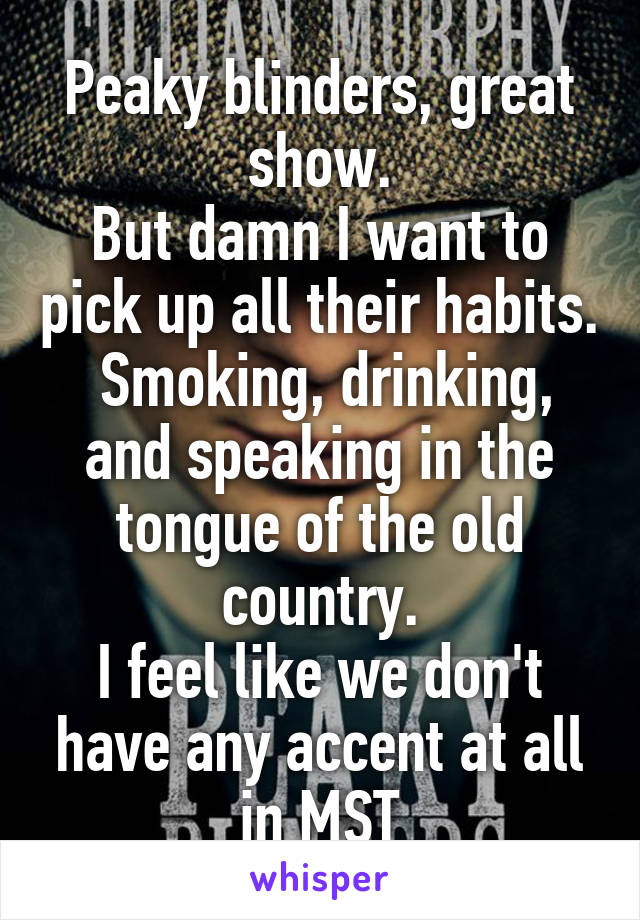 Peaky blinders, great show.
But damn I want to pick up all their habits.
 Smoking, drinking, and speaking in the tongue of the old country.
I feel like we don't have any accent at all in MST