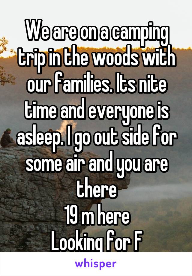 We are on a camping trip in the woods with our families. Its nite time and everyone is asleep. I go out side for some air and you are there
19 m here
Looking for F