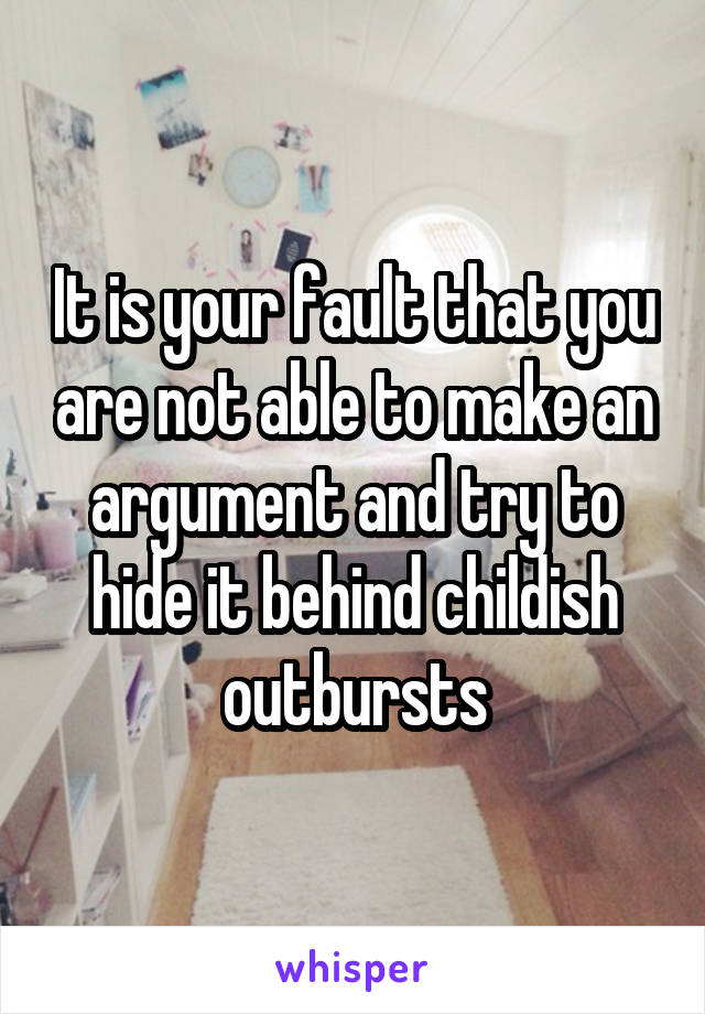 It is your fault that you are not able to make an argument and try to hide it behind childish outbursts