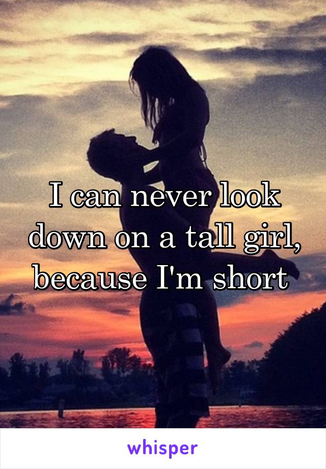 I can never look down on a tall girl, because I'm short 