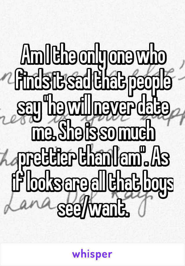 Am I the only one who finds it sad that people say "he will never date me. She is so much prettier than I am". As if looks are all that boys see/want.