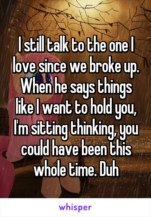 I still talk to the one I love since we broke up. When he says things like I want to hold you, I'm sitting thinking, you could have been this whole time. Duh