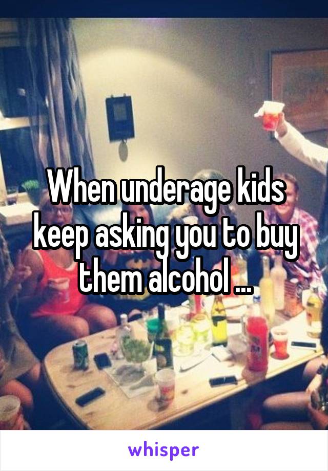 When underage kids keep asking you to buy them alcohol ...