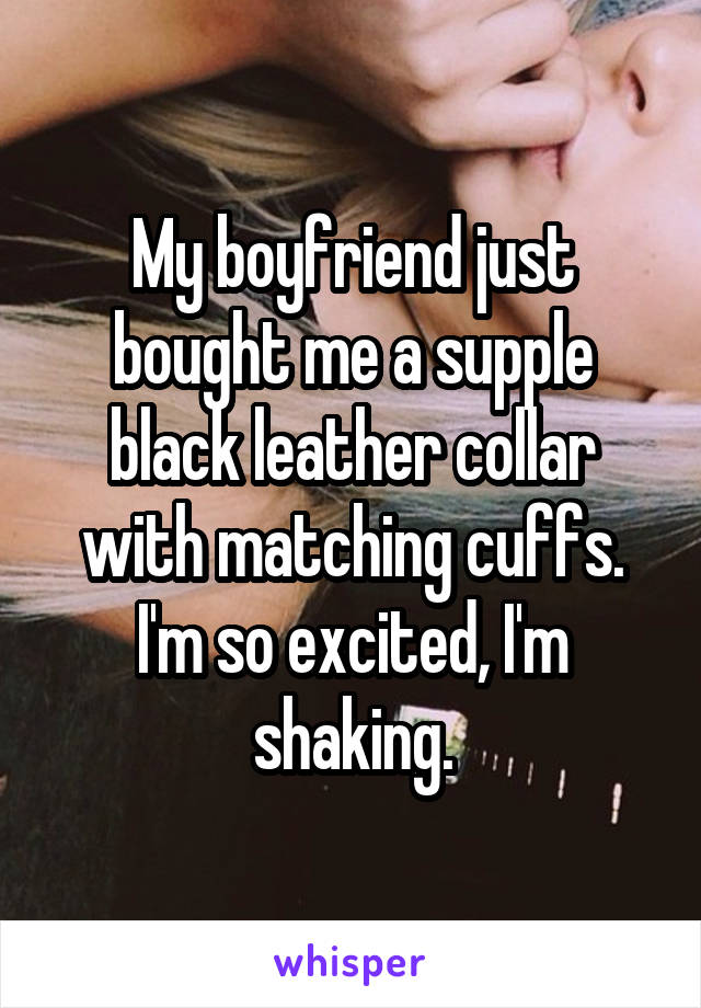 My boyfriend just bought me a supple black leather collar with matching cuffs. I'm so excited, I'm shaking.