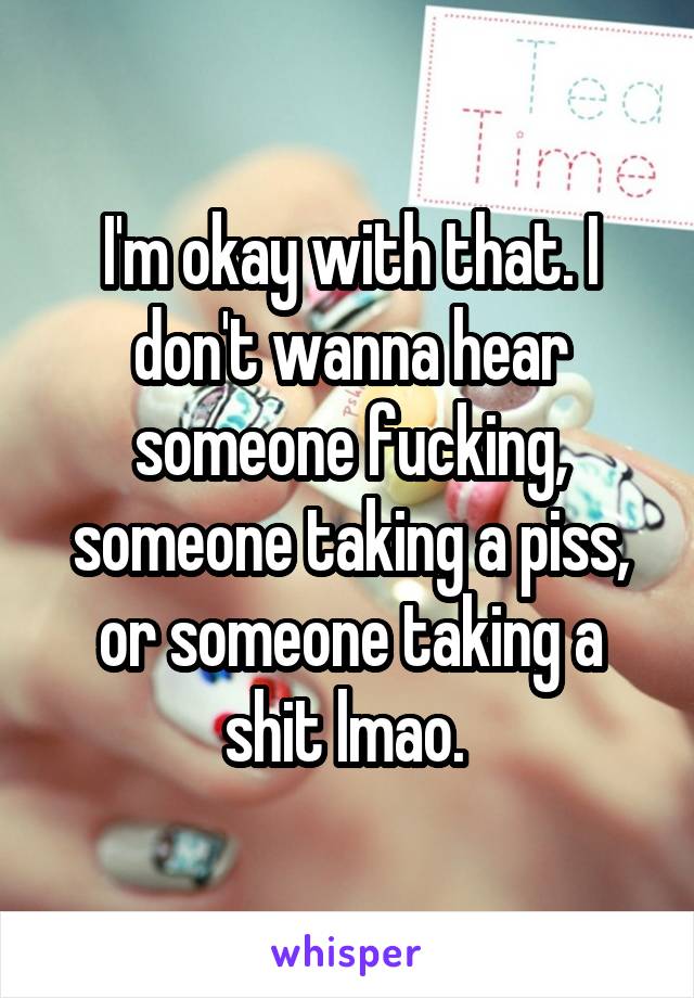 I'm okay with that. I don't wanna hear someone fucking, someone taking a piss, or someone taking a shit lmao. 