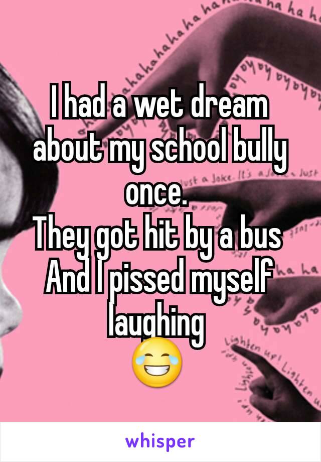 I had a wet dream about my school bully once. 
They got hit by a bus 
And I pissed myself laughing 
😂 