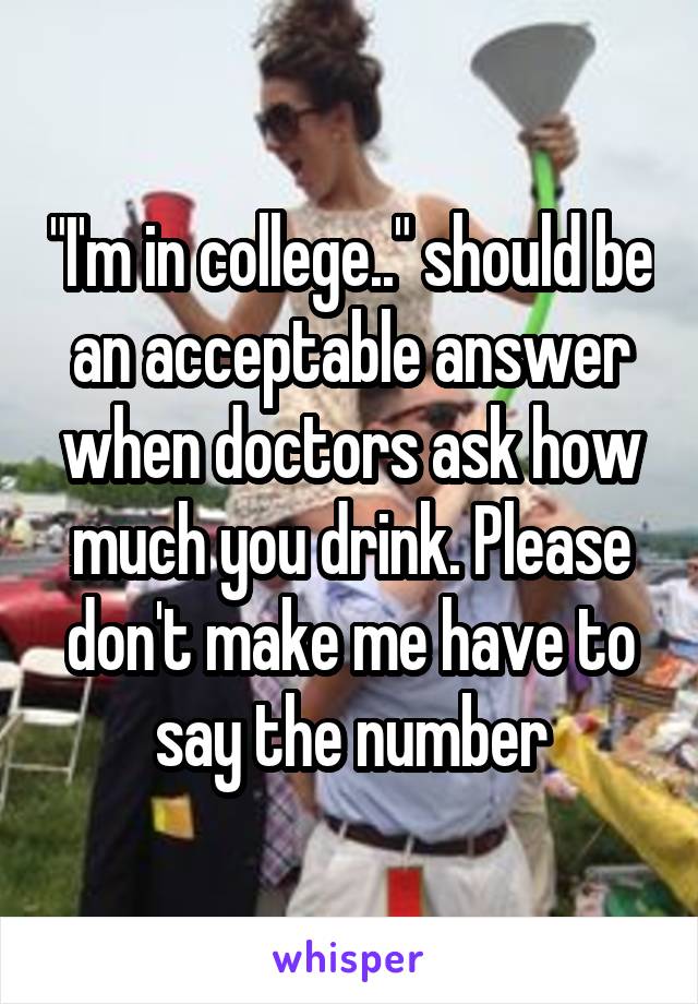 "I'm in college.." should be an acceptable answer when doctors ask how much you drink. Please don't make me have to say the number