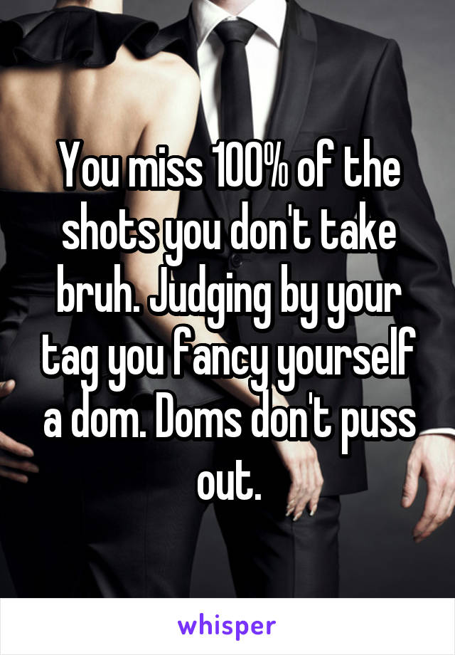 You miss 100% of the shots you don't take bruh. Judging by your tag you fancy yourself a dom. Doms don't puss out.