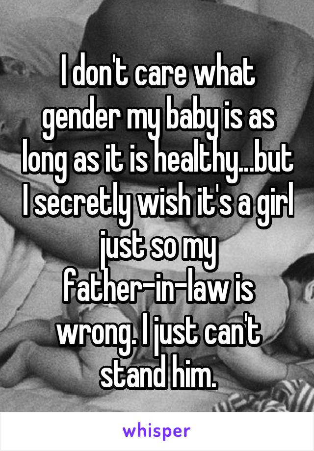 I don't care what gender my baby is as long as it is healthy...but I secretly wish it's a girl just so my father-in-law is wrong. I just can't stand him.