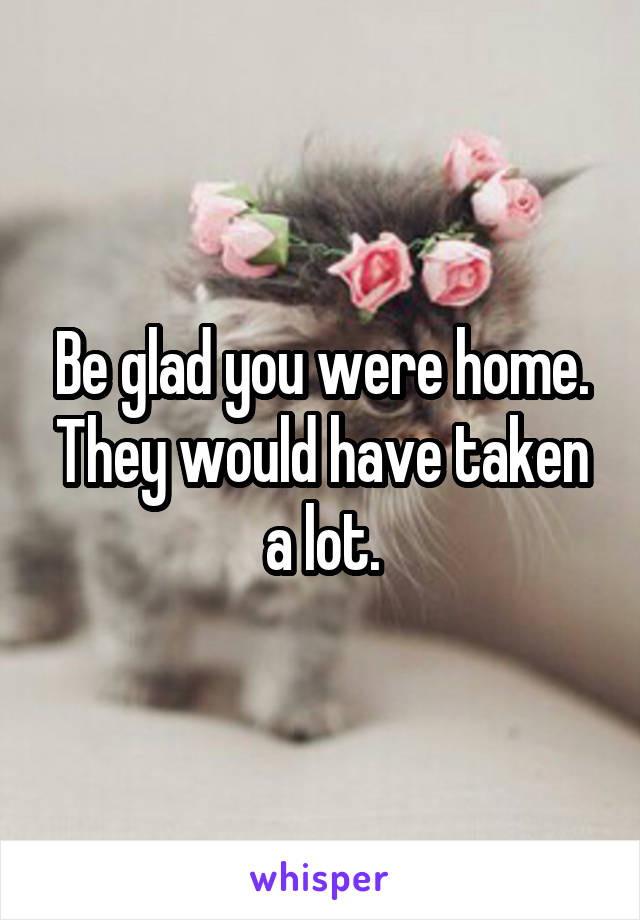 Be glad you were home. They would have taken a lot.