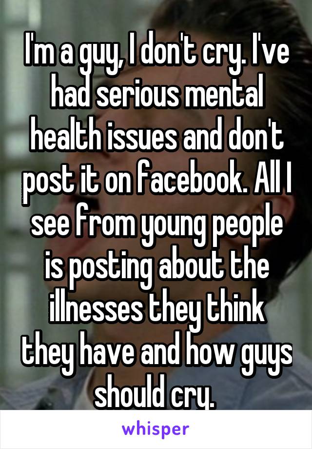 I'm a guy, I don't cry. I've had serious mental health issues and don't post it on facebook. All I see from young people is posting about the illnesses they think they have and how guys should cry. 