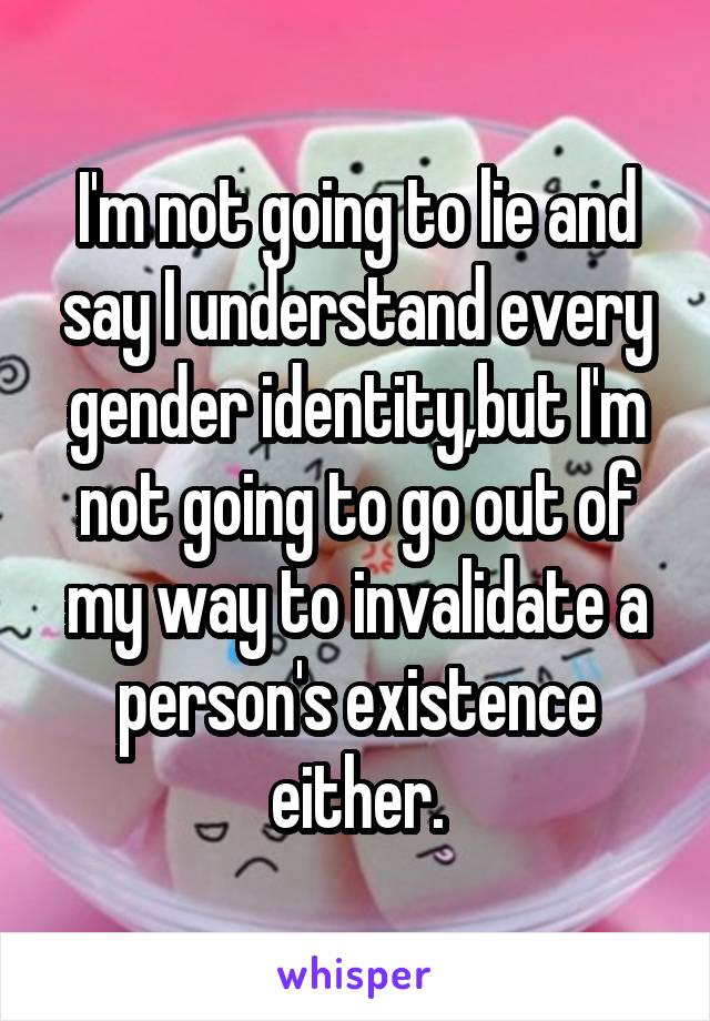 I'm not going to lie and say I understand every gender identity,but I'm not going to go out of my way to invalidate a person's existence
 either. 