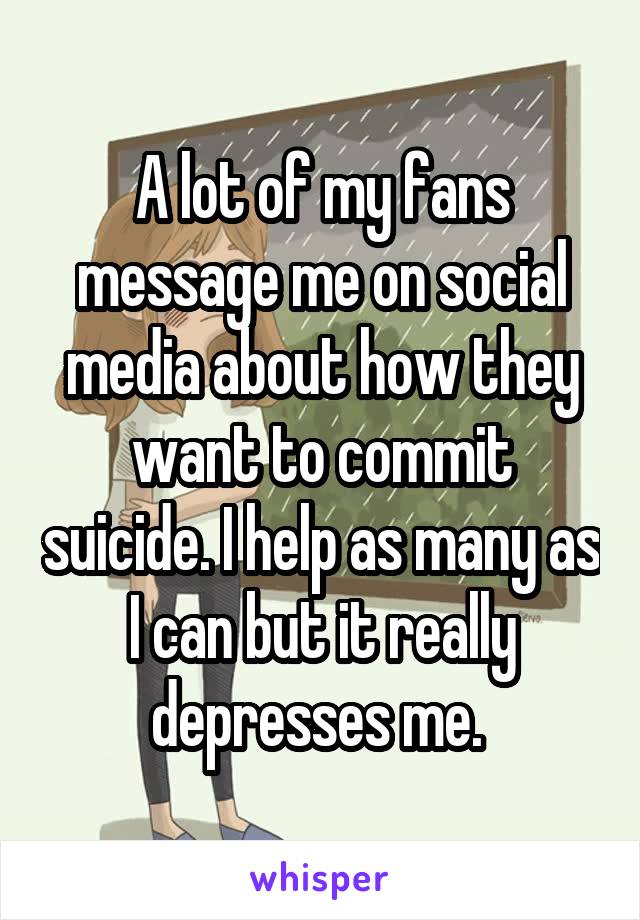 A lot of my fans message me on social media about how they want to commit suicide. I help as many as I can but it really depresses me. 