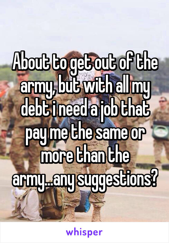 About to get out of the army, but with all my debt i need a job that pay me the same or more than the army...any suggestions?