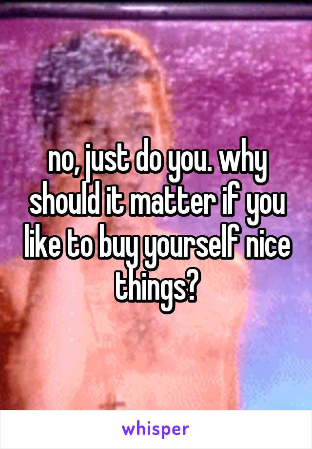 no, just do you. why should it matter if you like to buy yourself nice things?