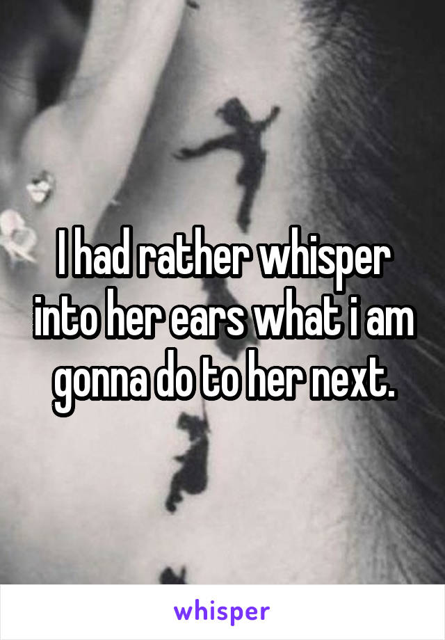 I had rather whisper into her ears what i am gonna do to her next.