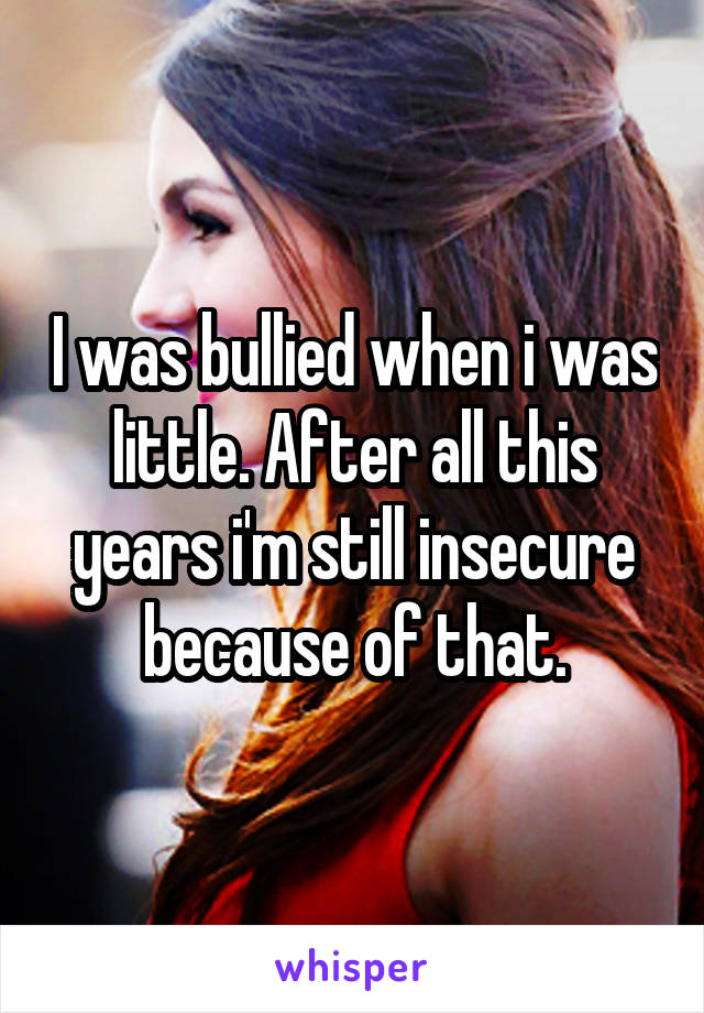 I was bullied when i was little. After all this years i'm still insecure because of that.