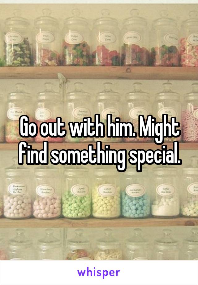 Go out with him. Might find something special.