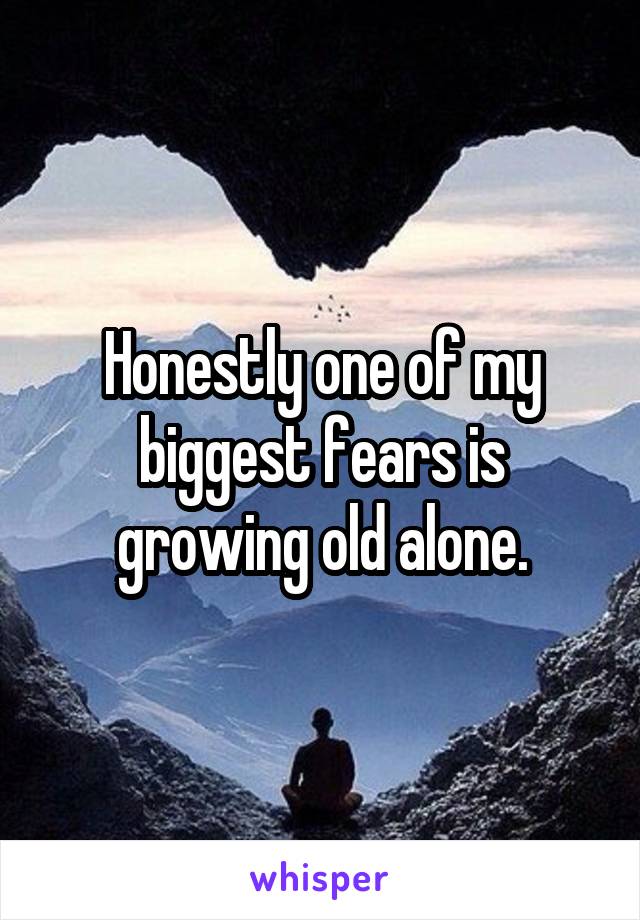 Honestly one of my biggest fears is growing old alone.