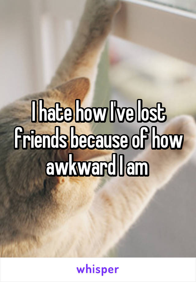 I hate how I've lost friends because of how awkward I am 