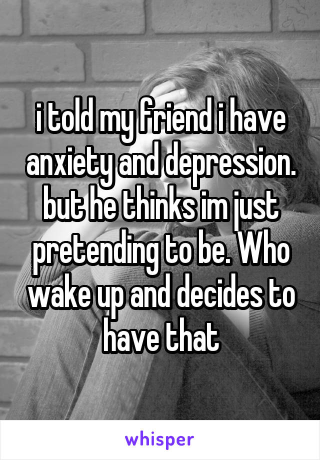 i told my friend i have anxiety and depression. but he thinks im just pretending to be. Who wake up and decides to have that