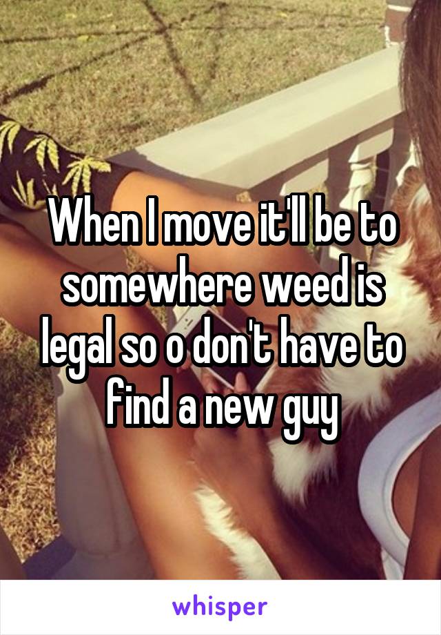 When I move it'll be to somewhere weed is legal so o don't have to find a new guy