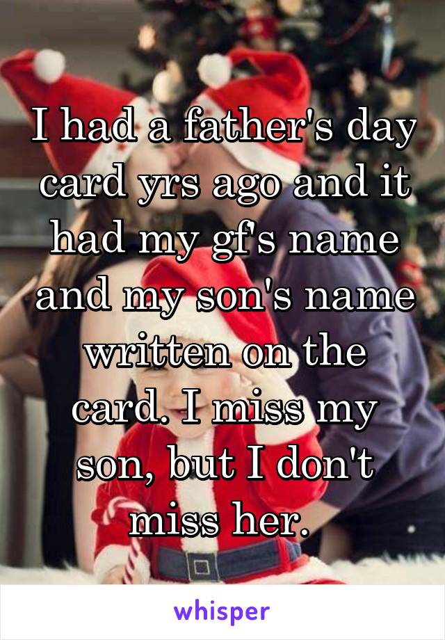 I had a father's day card yrs ago and it had my gf's name and my son's name written on the card. I miss my son, but I don't miss her. 