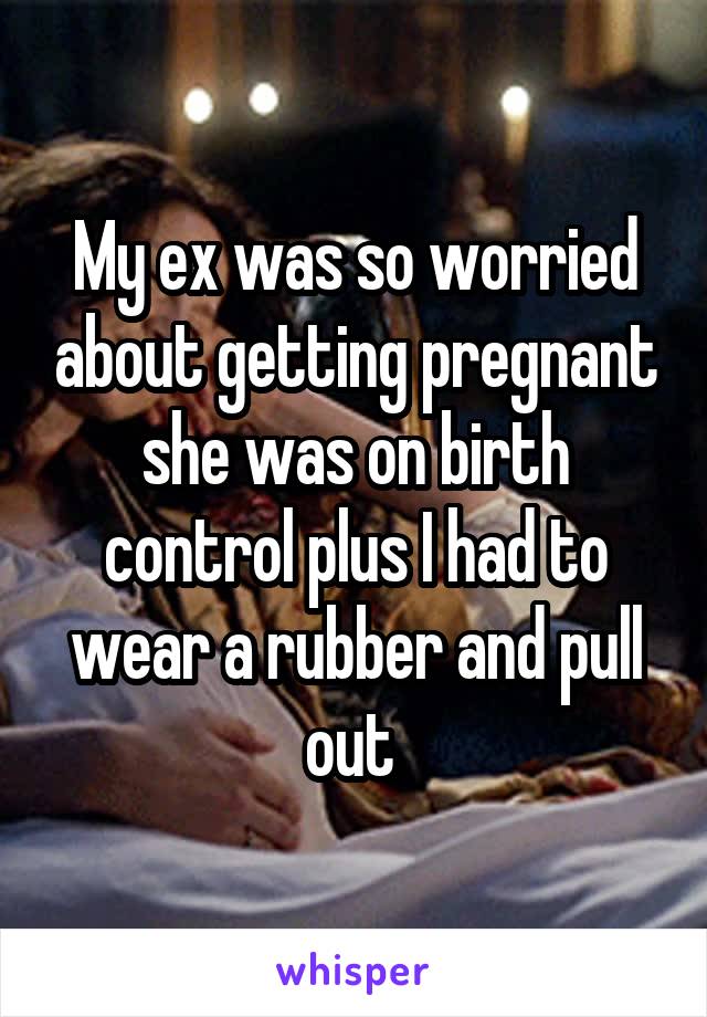 My ex was so worried about getting pregnant she was on birth control plus I had to wear a rubber and pull out 