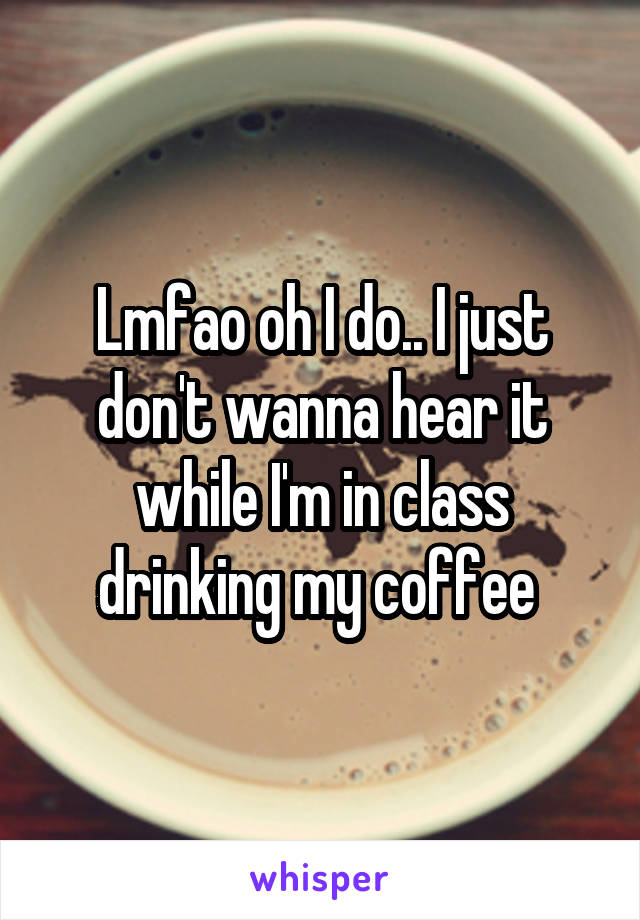 Lmfao oh I do.. I just don't wanna hear it while I'm in class drinking my coffee 