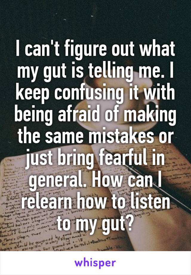 I can't figure out what my gut is telling me. I keep confusing it with being afraid of making the same mistakes or just bring fearful in general. How can I relearn how to listen to my gut?