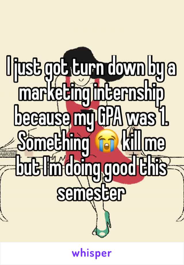 I just got turn down by a marketing internship because my GPA was 1. Something 😭 kill me but I'm doing good this semester