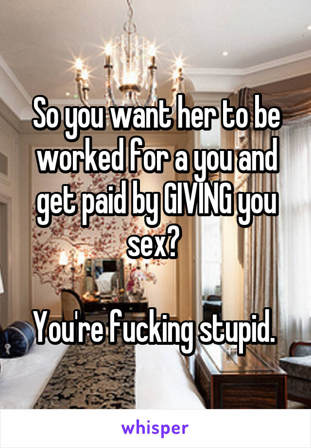 So you want her to be worked for a you and get paid by GIVING you sex? 

You're fucking stupid. 