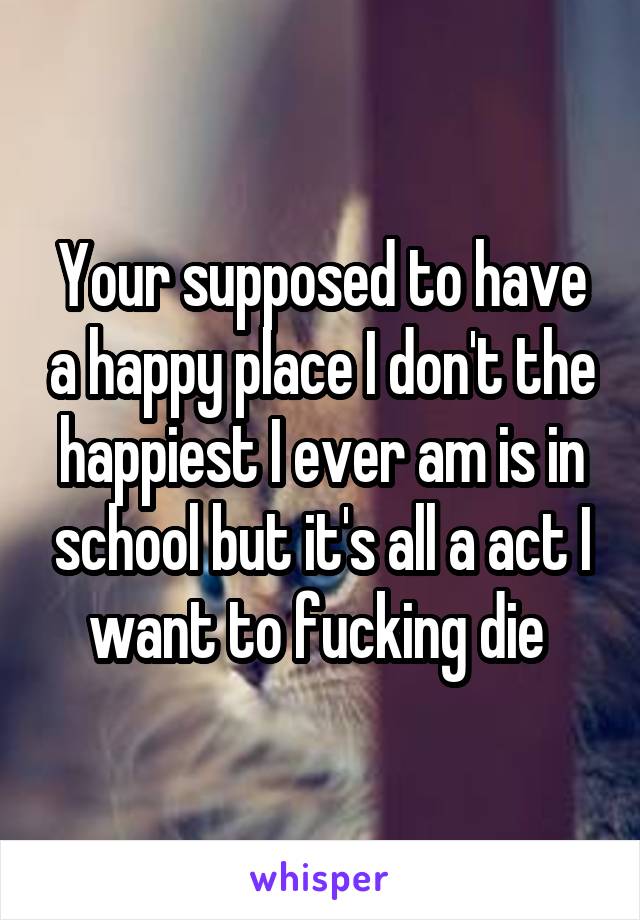 Your supposed to have a happy place I don't the happiest I ever am is in school but it's all a act I want to fucking die 