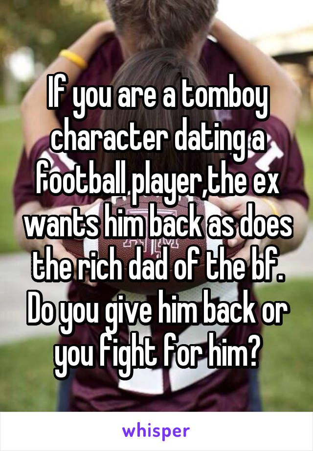 If you are a tomboy character dating a football player,the ex wants him back as does the rich dad of the bf. Do you give him back or you fight for him?