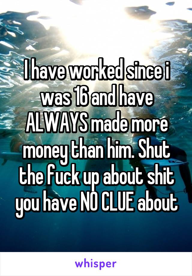 I have worked since i was 16 and have ALWAYS made more money than him. Shut the fuck up about shit you have NO CLUE about