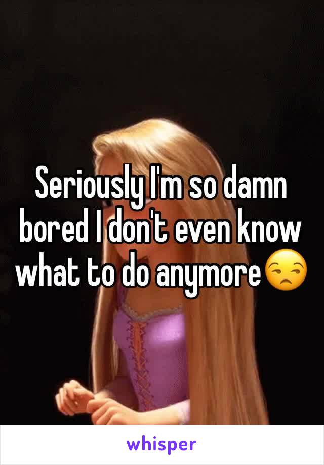 Seriously I'm so damn bored I don't even know what to do anymore😒