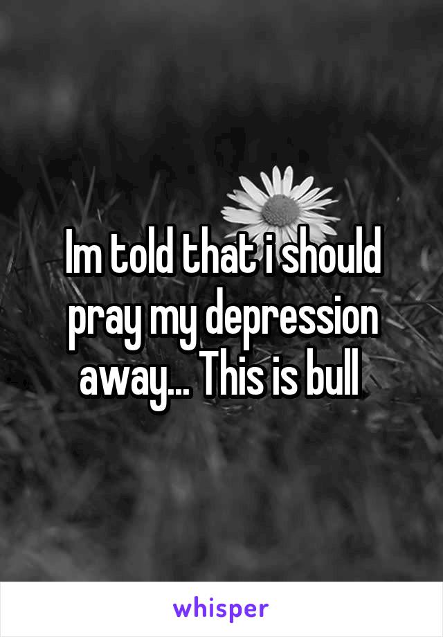 Im told that i should pray my depression away... This is bull 