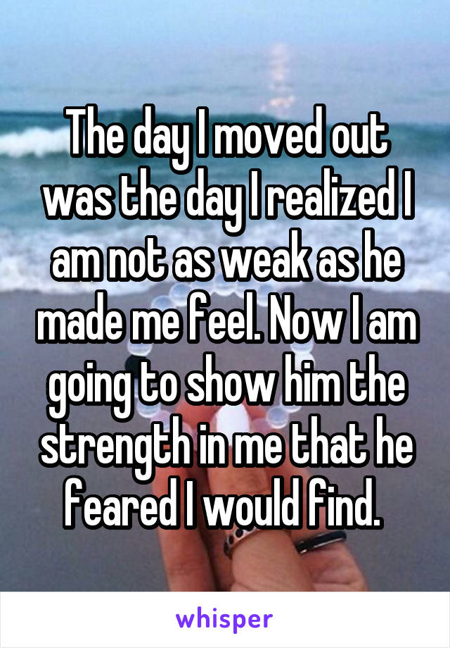 The day I moved out was the day I realized I am not as weak as he made me feel. Now I am going to show him the strength in me that he feared I would find. 