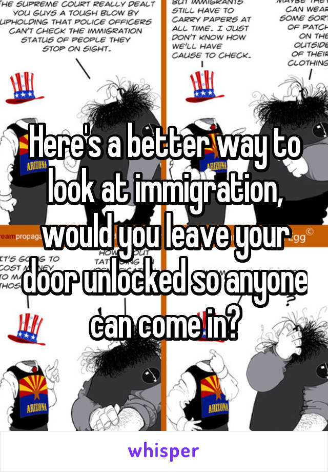 Here's a better way to look at immigration, would you leave your door unlocked so anyone can come in?