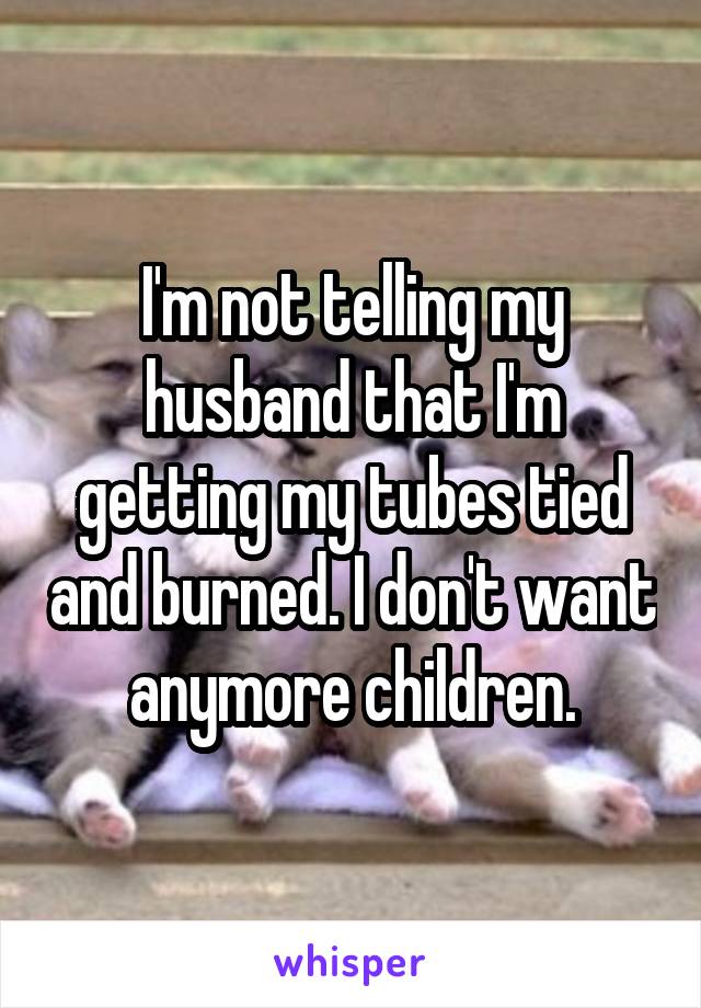 I'm not telling my husband that I'm getting my tubes tied and burned. I don't want anymore children.