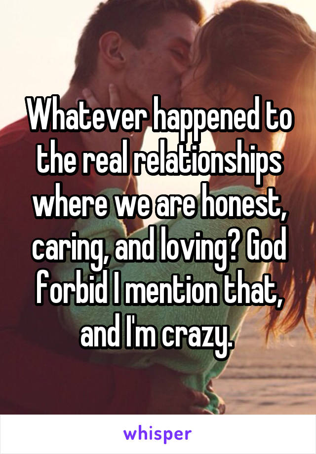 Whatever happened to the real relationships where we are honest, caring, and loving? God forbid I mention that, and I'm crazy. 