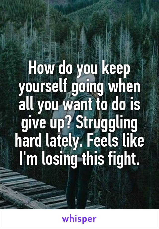 How do you keep yourself going when all you want to do is give up? Struggling hard lately. Feels like I'm losing this fight.