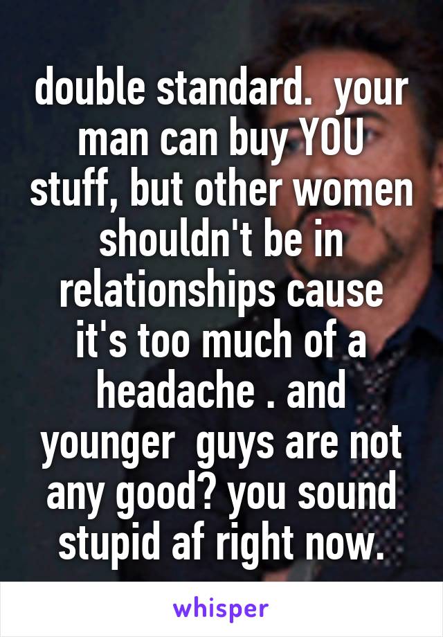 double standard.  your man can buy YOU stuff, but other women shouldn't be in relationships cause it's too much of a headache . and younger  guys are not any good? you sound stupid af right now.