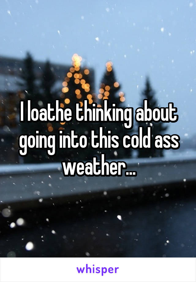 I loathe thinking about going into this cold ass weather...