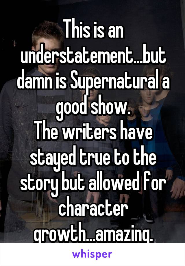 This is an understatement...but damn is Supernatural a good show.
The writers have stayed true to the story but allowed for character growth...amazing.