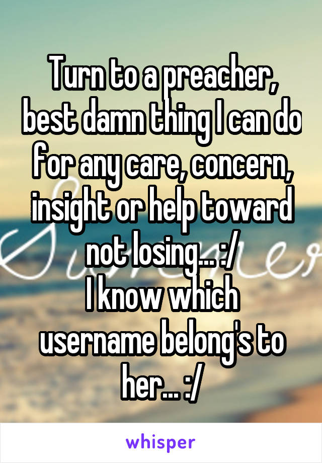 Turn to a preacher, best damn thing I can do for any care, concern, insight or help toward not losing... :/
I know which username belong's to her... :/